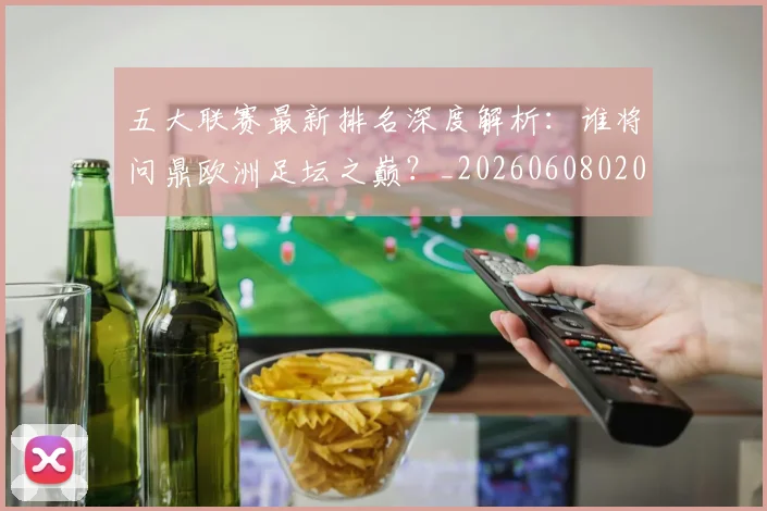 五大联赛最新排名深度解析：谁将问鼎欧洲足坛之巅？_20260608020720