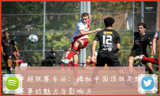 中超联赛专访：揭秘中国顶级足球赛事的魅力与影响力