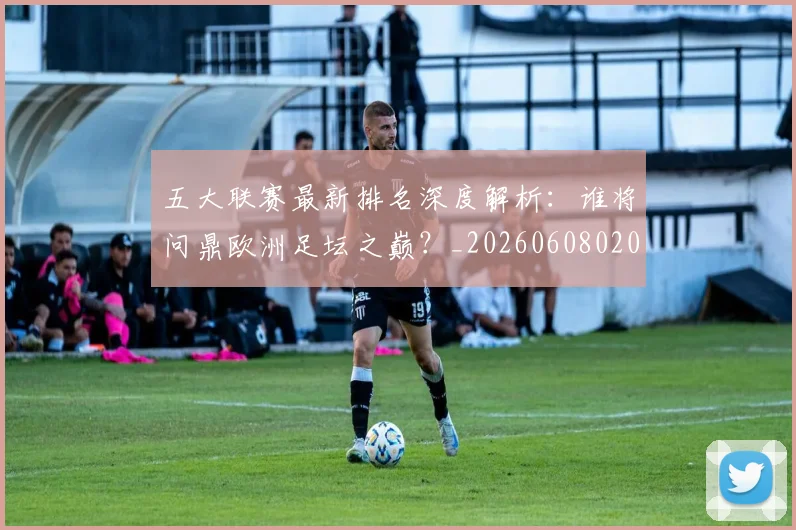 五大联赛最新排名深度解析:谁将问鼎欧洲足坛之巅?_20260608020720