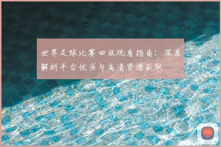 世界足球比赛回放观看指南：深度解析平台优劣与高清资源获取