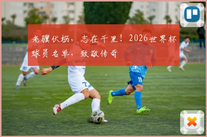 老骥伏枥,志在千里!2026世界杯球员名单,致敬传奇